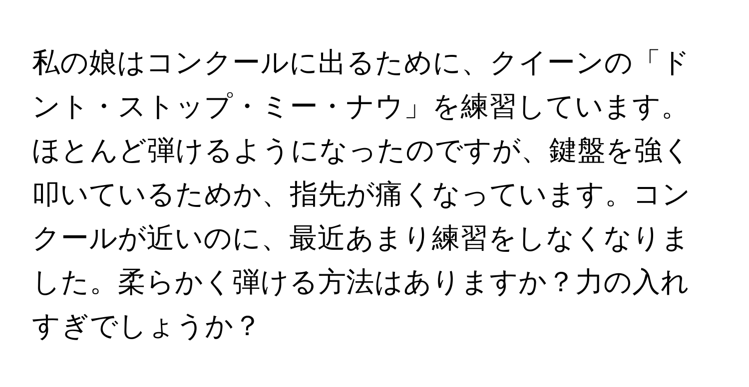 私の娘はコンクールに出るために、クイーンの「ドント・ストップ・ミー・ナウ」を練習しています。ほとんど弾けるようになったのですが、鍵盤を強く叩いているためか、指先が痛くなっています。コンクールが近いのに、最近あまり練習をしなくなりました。柔らかく弾ける方法はありますか？力の入れすぎでしょうか？