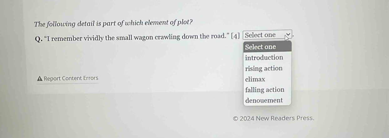 The following detail is part of which element of plot?
Q. “I remember vividly the small wagon crawling down the road.” [4] Select one
Select one
introduction
rising action
▲ Report Content Errors climax
falling action
denouement
2024 New Readers Press.