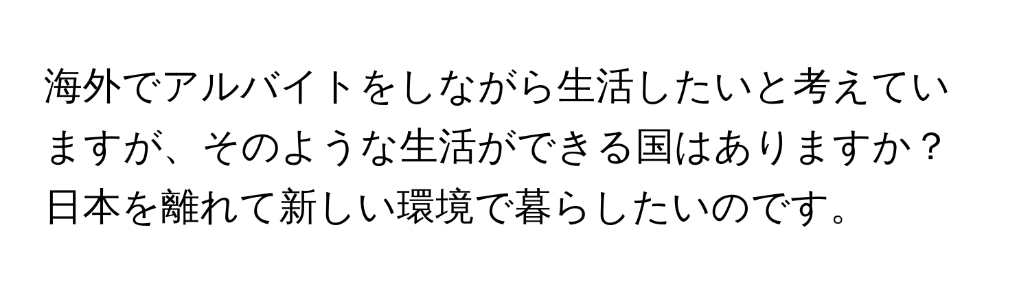 海外でアルバイトをしながら生活したいと考えていますが、そのような生活ができる国はありますか？日本を離れて新しい環境で暮らしたいのです。