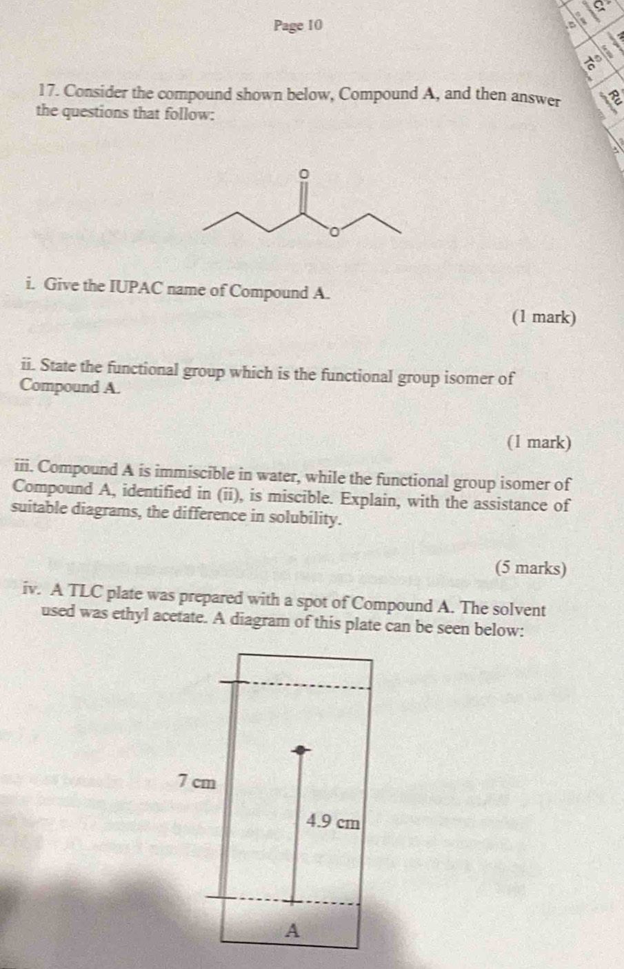 Page 10 
17. Consider the compound shown below, Compound A, and then answer 
the questions that follow: 
i. Give the IUPAC name of Compound A. 
(1 mark) 
ii. State the functional group which is the functional group isomer of 
Compound A. 
(1 mark) 
iii. Compound A is immiscible in water, while the functional group isomer of 
Compound A, identified in (ii), is miscible. Explain, with the assistance of 
suitable diagrams, the difference in solubility. 
(5 marks) 
iv. A TLC plate was prepared with a spot of Compound A. The solvent 
used was ethyl acetate. A diagram of this plate can be seen below: