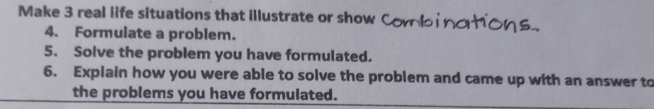 Make 3 real life situations that illustrate or show 
4. Formulate a problem. 
5. Solve the problem you have formulated. 
6. Explain how you were able to solve the problem and came up with an answer to 
the problems you have formulated.