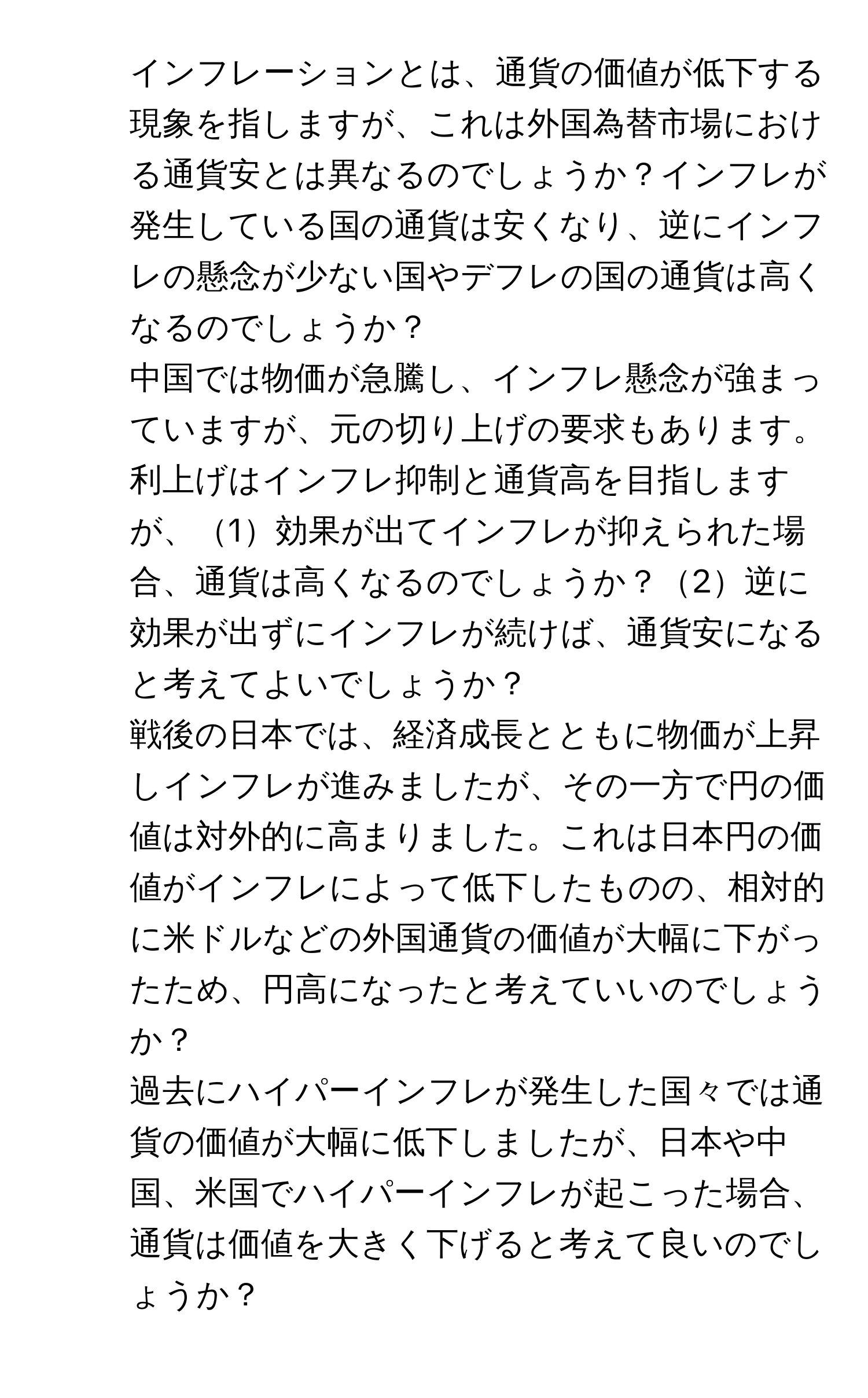 インフレーションとは、通貨の価値が低下する現象を指しますが、これは外国為替市場における通貨安とは異なるのでしょうか？インフレが発生している国の通貨は安くなり、逆にインフレの懸念が少ない国やデフレの国の通貨は高くなるのでしょうか？

2. 中国では物価が急騰し、インフレ懸念が強まっていますが、元の切り上げの要求もあります。利上げはインフレ抑制と通貨高を目指しますが、1効果が出てインフレが抑えられた場合、通貨は高くなるのでしょうか？2逆に効果が出ずにインフレが続けば、通貨安になると考えてよいでしょうか？

3. 戦後の日本では、経済成長とともに物価が上昇しインフレが進みましたが、その一方で円の価値は対外的に高まりました。これは日本円の価値がインフレによって低下したものの、相対的に米ドルなどの外国通貨の価値が大幅に下がったため、円高になったと考えていいのでしょうか？

4. 過去にハイパーインフレが発生した国々では通貨の価値が大幅に低下しましたが、日本や中国、米国でハイパーインフレが起こった場合、通貨は価値を大きく下げると考えて良いのでしょうか？