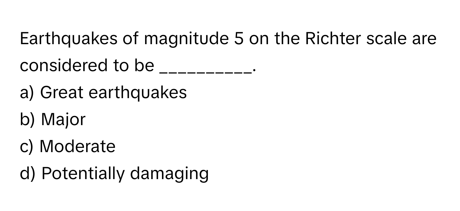 Earthquakes of magnitude 5 on the Richter scale are considered to be __________.

a) Great earthquakes
b) Major
c) Moderate
d) Potentially damaging