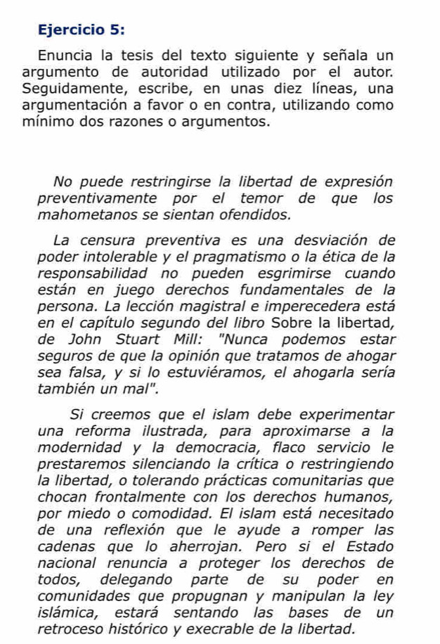 Enuncia la tesis del texto siguiente y señala un 
argumento de autoridad utilizado por el autor. 
Seguidamente, escribe, en unas diez líneas, una 
argumentación a favor o en contra, utilizando como 
mínimo dos razones o argumentos. 
No puede restringirse la libertad de expresión 
preventivamente por el temor de que los 
mahometanos se sientan ofendidos. 
La censura preventiva es una desviación de 
poder intolerable y el pragmatismo o la ética de la 
responsabilidad no pueden esgrimirse cuando 
están en juego derechos fundamentales de la 
persona. La lección magistral e imperecedera está 
en el capítulo segundo del libro Sobre la libertad, 
de John Stuart Mill: "Nunca podemos estar 
seguros de que la opinión que tratamos de ahogar 
sea falsa, y si lo estuviéramos, el ahogarla sería 
también un mal". 
Si creemos que el islam debe experimentar 
una reforma ilustrada, para aproximarse à la 
modernidad y la democracia, flaco servicio le 
prestaremos silenciando la crítica o restringiendo 
la libertad, o tolerando prácticas comunitarias que 
chocan frontalmente con los derechos humanos, 
por miedo o comodidad. El islam está necesitado 
de una reflexión que le ayude a romper las 
cadenas que lo aherrojan. Pero si el Estado 
nacional renuncia a proteger los derechos de 
todos, delegando parte de su poder en 
comunidades que propugnan y manipulan la ley 
islámica, estará sentando las bases de un 
retroceso histórico y execrable de la libertad.