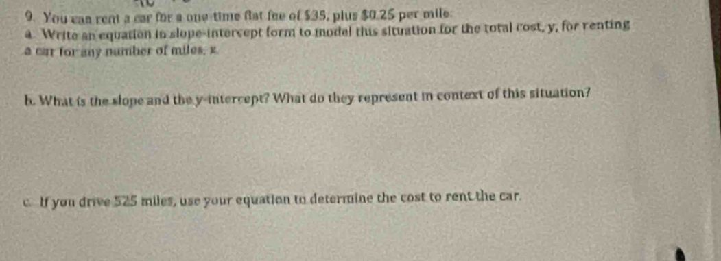 You can rent a car for a one-time flat fee of $35, plus $0.25 per mile : 
a Write an equation in slope-intercept form to model thus situation for the total cost, y, for renting 
a car for any number of miles, x
h. What is the slope and the y-intercept? What do they represent in context of this situation? 
c. If you drive 525 miles, use your equation to determine the cost to rent the car.