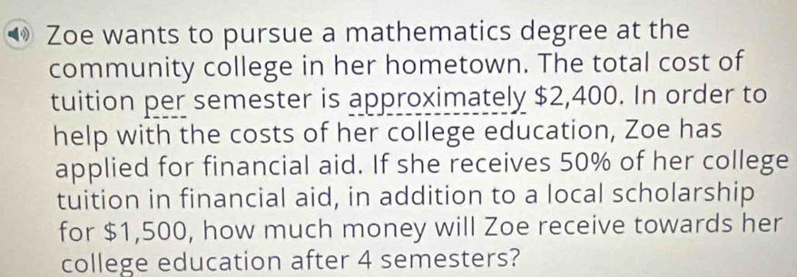 Zoe wants to pursue a mathematics degree at the 
community college in her hometown. The total cost of 
tuition per semester is approximately $2,400. In order to 
help with the costs of her college education, Zoe has 
applied for financial aid. If she receives 50% of her college 
tuition in financial aid, in addition to a local scholarship 
for $1,500, how much money will Zoe receive towards her 
college education after 4 semesters?