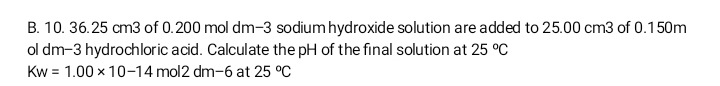 10. 36.25 cm3 of 0.200 mol dm-3 sodium hydroxide solution are added to 25.00 cm3 of 0.150m
ol dm-3 hydrochloric acid. Calculate the pH of the final solution at 25°C
Kw=1.00* 10-14 mol2 dm-6 at 25°C