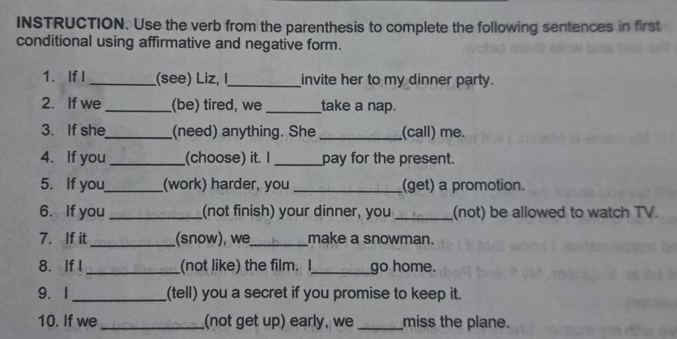 INSTRUCTION. Use the verb from the parenthesis to complete the following sentences in first 
conditional using affirmative and negative form. 
1. If I _(see) Liz, I,_ invite her to my dinner party. 
2. If we _(be) tired, we _take a nap. 
3. If she_ (need) anything. She _(call) me. 
4. If you_ (choose) it. I _pay for the present. 
5. If you_ (work) harder, you _(get) a promotion. 
6. If you _(not finish) your dinner, you _(not) be allowed to watch TV. 
7. If it _(snow), we_ make a snowman. 
8. If I _(not like) the film. I_ go home. 
9. I _(tell) you a secret if you promise to keep it. 
10. If we _(not get up) early, we _miss the plane.