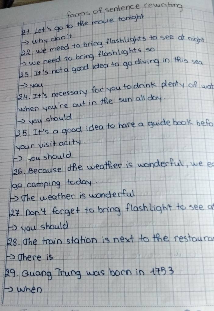 forms of sentence rewriting 
81. Let's go to the movie tonight 
t why don't
122 we need to bring flashlights to see at night 
to we need to bring flashlights so 
623. It's not a good idea to go diving in this sea 
F> you 
Q4. It's necessary for you to drink plenty of wat 
when you're out in the sun all day. 
-> you should 
125. It's a good idea to hare a guide book befo 
your visit acity. 
F you should 
26. Because the weather is wonderful, we es 
go camping today. 
b The weather is wonderful 
84. Don't forget to bring flashlight to see a 
F you should 
28. The train station is next to the restaura 
1There is 
89. Quang Trung was born in 1753
Fwhen