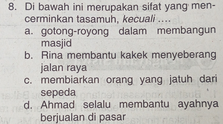 Di bawah ini merupakan sifat yang men-
cerminkan tasamuh, kecuali ....
a. gotong-royong dalam membangun
masjid
b. Rina membantu kakek menyeberang
jalan raya
c. membiarkan orang yang jatuh dari
sepeda
d. Ahmad selalu membantu ayahnya
berjualan di pasar