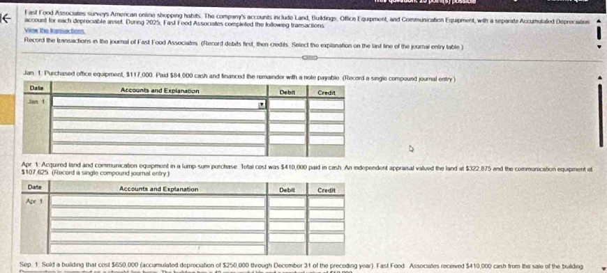 Fast Food Associates surveys American online shopping habits. The company's accounts include Land, Buildings, Office Equipment, and Communication Equipment, with a separate Accumulated Déprociation 
( account for each depreciable asset. During 2025, Fast Food Associates completed the following transaciions 
View the transactions 
Record the transactions in the journal of Fast Food Associates (Record debits first, then credits. Select the explanation on the last line of the journal entry table ) 
Jan. 1. Purchased office equipment, $117,000. Paid $84,000 cash and financed the remainder with a note payable. (Record a single compound journal entry ) 
Apr. 1: Acquired land and communication equipment in a lump-sum purchase Totai cost was $410,000 paid in cash. An independent appraisal valued the land at $322.875 and the communication equipment at
$107 625. (Record a single compound journal entry ) 
Sep. 1: Sold a building that cost $650,000 (accumulated depreciation of $250,000 through December 31 of the preceding year). Fast Food Associates received $410,000 cash from the sale of the building