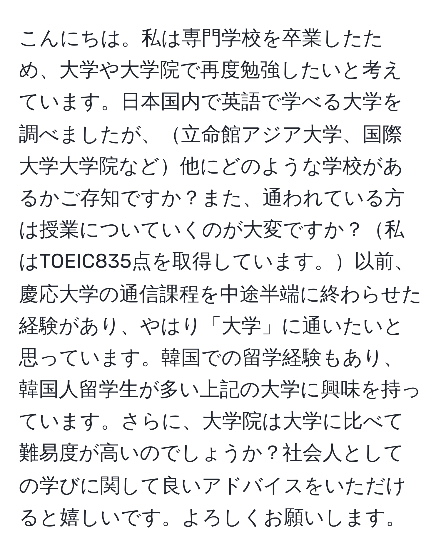 こんにちは。私は専門学校を卒業したため、大学や大学院で再度勉強したいと考えています。日本国内で英語で学べる大学を調べましたが、立命館アジア大学、国際大学大学院など他にどのような学校があるかご存知ですか？また、通われている方は授業についていくのが大変ですか？私はTOEIC835点を取得しています。以前、慶応大学の通信課程を中途半端に終わらせた経験があり、やはり「大学」に通いたいと思っています。韓国での留学経験もあり、韓国人留学生が多い上記の大学に興味を持っています。さらに、大学院は大学に比べて難易度が高いのでしょうか？社会人としての学びに関して良いアドバイスをいただけると嬉しいです。よろしくお願いします。