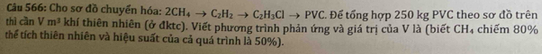 Cho sơ đồ chuyển hóa: 2CH_4to C_2H_2to C_2H_3Clto PVC. Để tổng hợp 250 kg PVC theo sơ đồ trên 
thì cần V m^3 khí thiên nhiên (ở đktc). Viết phương trình phản ứng và giá trị của V là (biết CH₄ chiếm 80%
thể tích thiên nhiên và hiệu suất của cả quá trình là 50%).