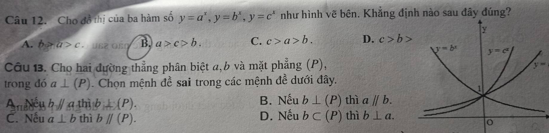 Cho đồ thị của ba hàm số y=a^x,y=b^x,y=c^x như hình vẽ bên. Khẳng định nào sau đây đúng?
A. b>a>c · US2 OßO B. a>c>b.
C. c>a>b. D. c>b>
Câu 13. Cho hai đường thẳng phân biệt a,b và mặt phẳng (P),
trong đó a⊥ (P). Chọn mệnh đề sai trong các mệnh đề dưới đây.
B. Nếu
A Nếu bparallel a thì b⊥ (P). b⊥ (P) thì aparallel b.
C. Nếu a⊥ b thì bparallel (P). D. Nếu b⊂ (P) thì b⊥ a.