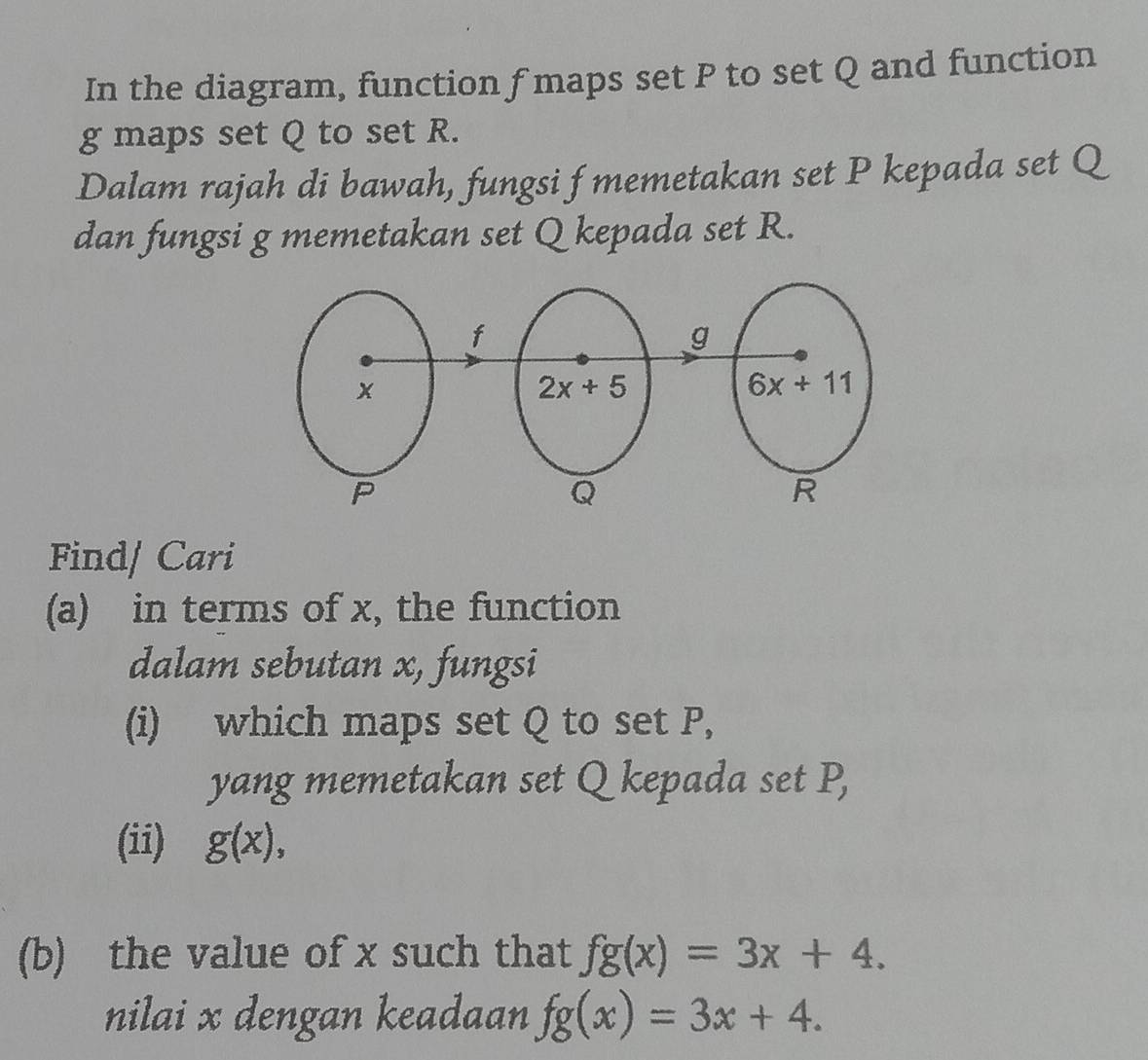 In the diagram, function f maps set P to set Q and function
g maps set Q to set R.
Dalam rajah di bawah, fungsi f memetakan set P kepada set Q
dan fungsi g memetakan set Q kepada set R.
Find/ Cari
(a) in terms of x, the function
dalam sebutan x, fungsi
(i) which maps set Q to set P,
yang memetakan set Q kepada set P,
(ii) g(x),
(b) the value of x such that fg(x)=3x+4.
nilai x dengan keadaan fg(x)=3x+4.