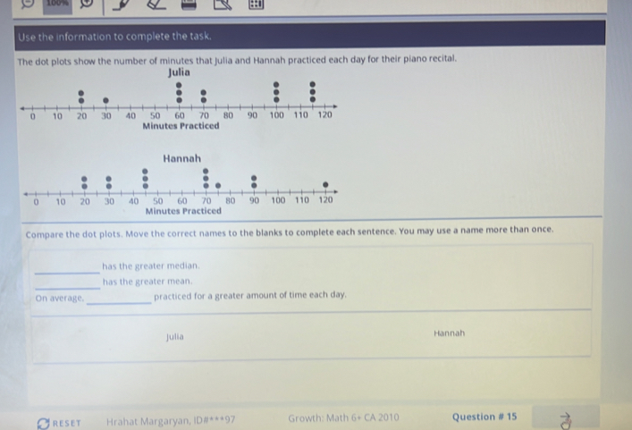 160% 
Use the information to complete the task. 
The dot plots show the number of minutes that Julia and Hannah practiced each day for their piano recital. 
Hannah 
Compare the dot plots. Move the correct names to the blanks to complete each sentence. You may use a name more than once. 
has the greater median. 
has the greater mean. 
_ 
On average. practiced for a greater amount of time each day. 
_ 
_ 
Julia Hannah 
CRESET Hrahat Margaryan, DB°=*+9 7 Growth: Math G_ CA 2010 Question # 15