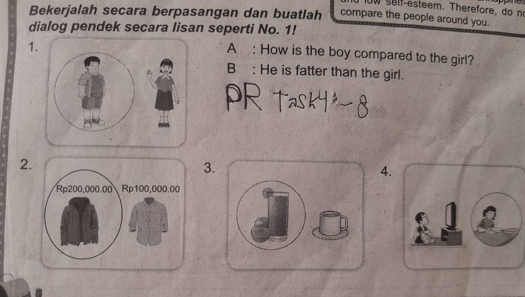 ow self-esteem. Therefore, do no 
Bekerjalah secara berpasangan dan buatlah compare the people around you. 
dialog pendek secara lisan seperti No. 1! 
1. 
A : How is the boy compared to the girl? 
B: He is fatter than the girl. 
2. 
3. 
4.