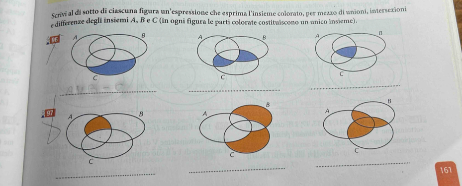 Scrivi al di sotto di ciascuna figura un’espressione che esprima l’insieme colorato, per mezzo di unioni, intersezioni 
e differenze degli insiemi A, B e C (in ogni figura le parti colorate costituiscono un unico insieme). 
B
96 A A 
B 
C 
c 
_ 
_ 
_ 
B
97
A 
B 
A 
C 
_ 
C 
_ 
_
161