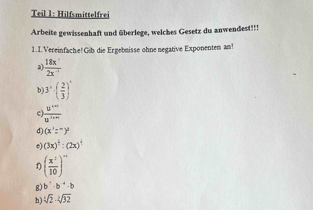 Teil 1: Hilfsmittelfrei 
Arbeite gewissenhaft und überlege, welches Gesetz du anwendest!!! 
1.I. Vereinfache!Gib die Ergebnisse ohne negative Exponenten an! 
a)  18x^7/2x^(-1) 
b) 3^5· ( 2/3 )^5
c)  (u^(x+1))/u^(3x+1) 
d) (x^3z^m)^2
e) (3x)^ 1/4 :(2x)^ 1/4 
f) ( x^2/10 )^-1
g) b^7· b^(-4)· b
h) sqrt[3](2)· sqrt[3](32)