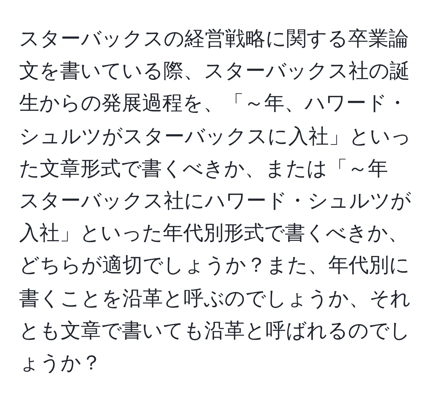 スターバックスの経営戦略に関する卒業論文を書いている際、スターバックス社の誕生からの発展過程を、「～年、ハワード・シュルツがスターバックスに入社」といった文章形式で書くべきか、または「～年　スターバックス社にハワード・シュルツが入社」といった年代別形式で書くべきか、どちらが適切でしょうか？また、年代別に書くことを沿革と呼ぶのでしょうか、それとも文章で書いても沿革と呼ばれるのでしょうか？