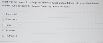 What was the name of Hatshepsut's closest advisor and confidante. He was a the talented
architect who designed her temple. Some say he was her lover.
Thutmosis !
Thutmasis III
Horus
Senenmut
Thutmosis II