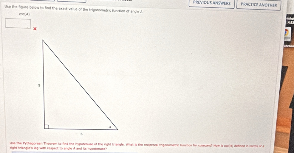 PREVIOUS ANSWERS PRACTICE ANOTHER 
Use the figure below to find the exact value of the trigonometric function of angle A.
csc(A)
overline □ 
45
× 
Use the Pythagorean Theorem to find the hypotenuse of the right triangle. What is the reciprocal trigonometric function for cosecant? How is csc(A) defined in terms of a 
right triangle's leg with respect to angle A and its hypotenuse?