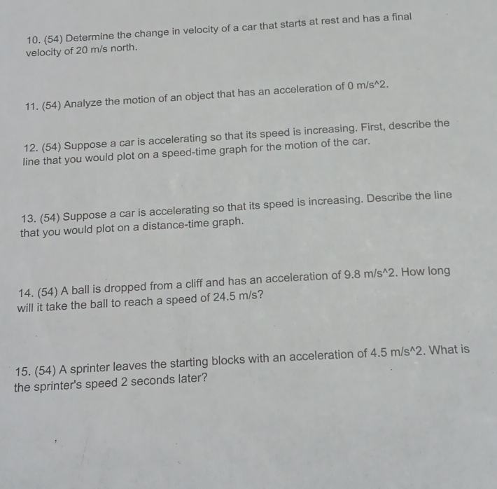 (54) Determine the change in velocity of a car that starts at rest and has a final 
velocity of 20 m/s north. 
11. (54) Analyze the motion of an object that has an acceleration of 0m/s^(wedge)2. 
12. (54) Suppose a car is accelerating so that its speed is increasing. First, describe the 
line that you would plot on a speed-time graph for the motion of the car. 
13. (54) Suppose a car is accelerating so that its speed is increasing. Describe the line 
that you would plot on a distance-time graph. 
14. (54) A ball is dropped from a cliff and has an acceleration of 9.8m/s^(wedge)2. How long 
will it take the ball to reach a speed of 24.5 m/s? 
15. (54) A sprinter leaves the starting blocks with an acceleration of 4.5m/s^(wedge)2. What is 
the sprinter's speed 2 seconds later?