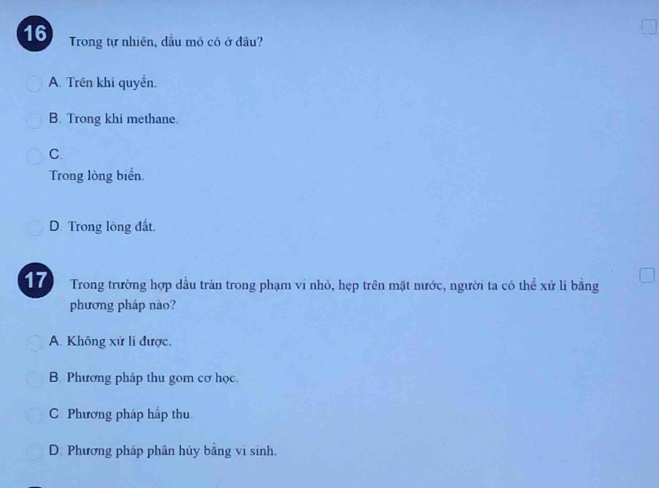 Trong tự nhiên, dầu mỏ có ở đầu?
A. Trên khi quyền.
B. Trong khi methane.
C.
Trong lòng biển.
D. Trong lòng đất.
17 Trong trường hợp dầu tràn trong phạm ví nhỏ, hẹp trên mặt nước, người ta có thể xử lí bằng
phương pháp nào?
A. Không xử lí được,
B. Phương pháp thu gom cơ học.
C Phương pháp hấp thu
D. Phương pháp phân hủy bằng vi sinh.