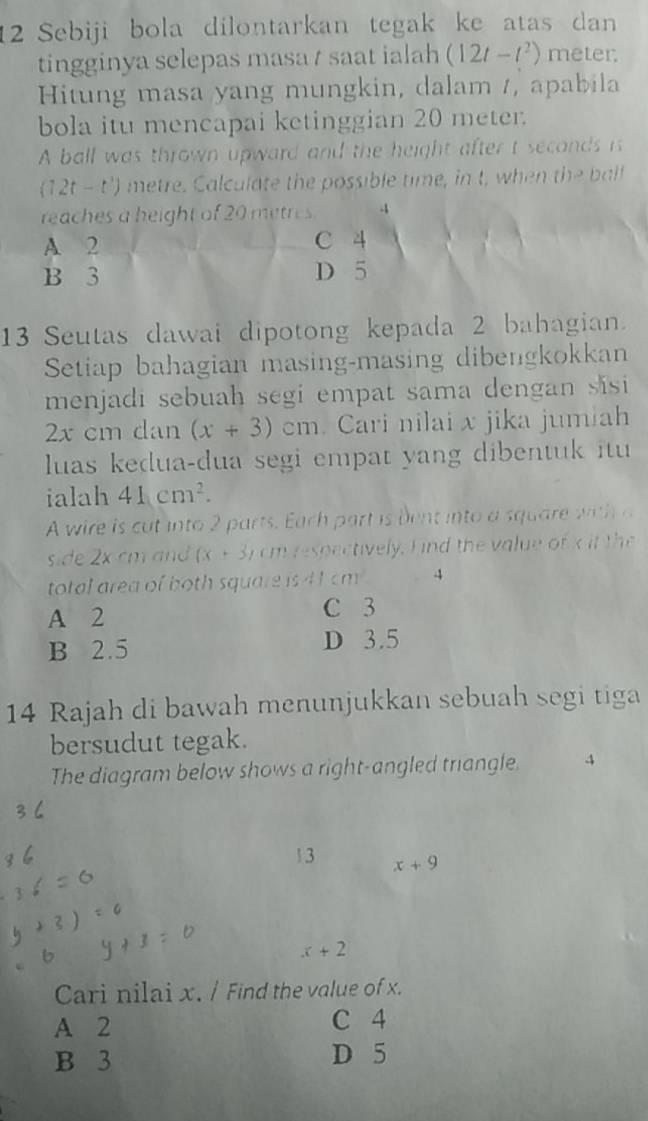 Sebiji bola dilontarkan tegak ke atas dan
tingginya selepas masa / saat ialah (12t-t^2) meter
Hitung masa yang mungkin, dalam /, apabila
bola itu mencapai ketinggian 20 meter.
A ball was thrown upward and the height after t secands is
(12t-t^3) metre. Calculate the possible time, in t, when the ball
reaches a height of 20 metres -
A 2 C 4
B 3 D 5
13 Seutas dawai dipotong kepada 2 bahagian.
Setiap bahagian masing-masing dibengkokkan
menjadi sebuah segi empat sama dengan sisi
2x cm dan (x+3)cm Cari nilai x jika jumiah
luas kedua-dua segi empat yang dibentuk itu 
ialah 41cm^2. 
A wire is cut into 2 parts. Each part is bent into a square with 
side 2x cm an (x+3) cm respectively. F ind the value of x it the
total area of both square is 41 cm 4
A 2
C 3
B 2.5 D 3.5
14 Rajah di bawah menunjukkan sebuah segi tiga
bersudut tegak.
The diagram below shows a right-angled triangle. 4
13 x+9
x+2
Cari nilai x. / Find the value of x.
A 2 C 4
B 3 D 5