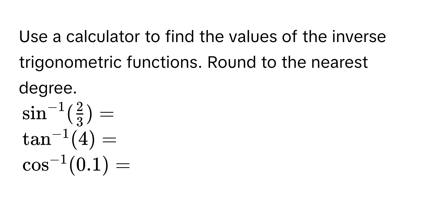 Use a calculator to find the values of the inverse trigonometric functions. Round to the nearest degree.
$sin^(-1)( 2/3 ) = $
$tan^(-1)(4) = $
$cos^(-1)(0.1) = $