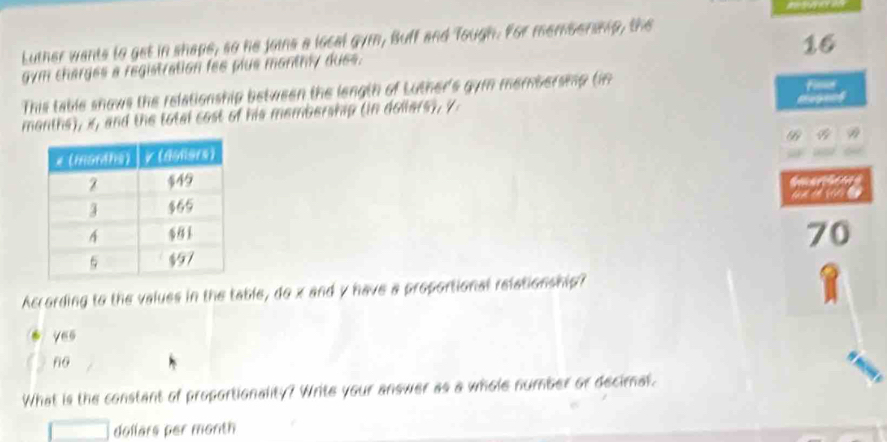 Luther wants to get in shape, so he joins a local gym, Buff and Tough. For membership, the
16
gym charges a registration fes plue monthly dues.
This table snows the relationship between the length of Luther's gym membersmp tim fim
months), x, and the total cost of his membership (in dollers), y

According to the values in the table, do x and y have a proportional relationship?
yes
no
What is the constant of proportionality? Write your answer as a whole number or decimal.
dollars per month