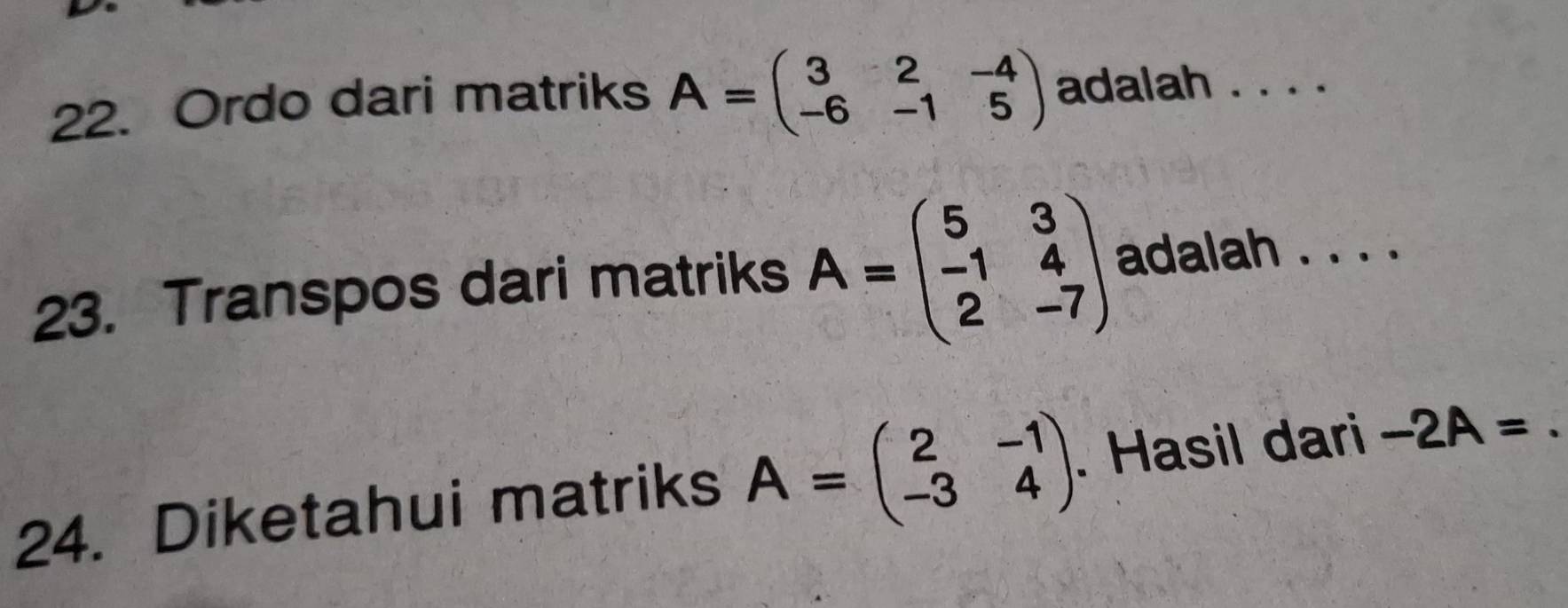 Ordo dari matriks A=beginpmatrix 3&2&-4 -6&-1&5endpmatrix adalah . . . . 
23. Transpos dari matriks A=beginpmatrix 5&3 -1&4 2&-7endpmatrix adalah . . . . 
24. Diketahui matriks A=beginpmatrix 2&-1 -3&4endpmatrix. Hasil dari -2A=