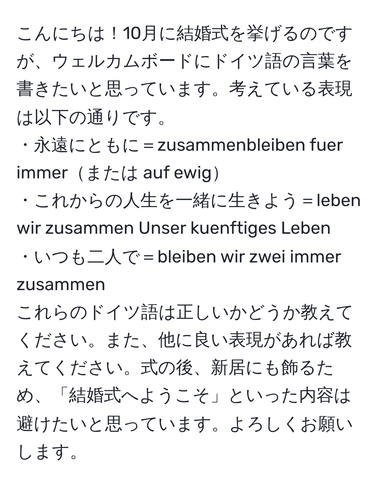 こんにちは！10月に結婚式を挙げるのですが、ウェルカムボードにドイツ語の言葉を書きたいと思っています。考えている表現は以下の通りです。  
・永遠にともに＝zusammenbleiben fuer immerまたは auf ewig  
・これからの人生を一緒に生きよう＝leben wir zusammen Unser kuenftiges Leben  
・いつも二人で＝bleiben wir zwei immer zusammen  
これらのドイツ語は正しいかどうか教えてください。また、他に良い表現があれば教えてください。式の後、新居にも飾るため、「結婚式へようこそ」といった内容は避けたいと思っています。よろしくお願いします。