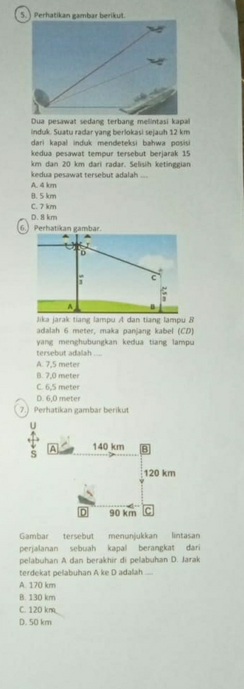 ) Perhatikan gambar berikut.
Dua pesawat sedang terbang melintasi kapal
induk. Suatu radar yang berlokasi sejauh 12 km
dari kapal induk mendeteksi bahwa posisi
kedua pesawat tempur tersebut berjarak 15
km dan 20 km dari radar. Selisih ketinggian
kedua pesawat tersebut adalah ....
A. 4 km
B. 5 km
C. 7 km
D. 8 km
6. Perhatikan gambar.

D
.
n C
A
Jika jarak tiang lampu A dan tiang lampu B
adalah 6 meter, maka panjang kabel (CD)
yang menghubungkan kedua tiang lampu
tersebut adalah_
A. 7,5 meter
B. 7,0 meter
C. 6.5 meter
D. 6,0 meter
7.) Perhatikan gambar berikut
Gambar tersebut menunjukkan lintasan
perjalanan sebuah kapal berangkat dari
pelabuhan A dan berakhir di pelabuhan D. Jarak
terdekat pelabuhan A ke D adalah ....
A. 170 km
B. 130 km
C. 120 km
D. 50 km