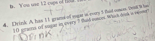 b. You use 12 cups of fouf. I
4. Drink A has 11 grams of sugar in every 5 fluid ounces. Drink B has
10 grams of sugar in every 7 fluid ounces. Which drink is sweeter?