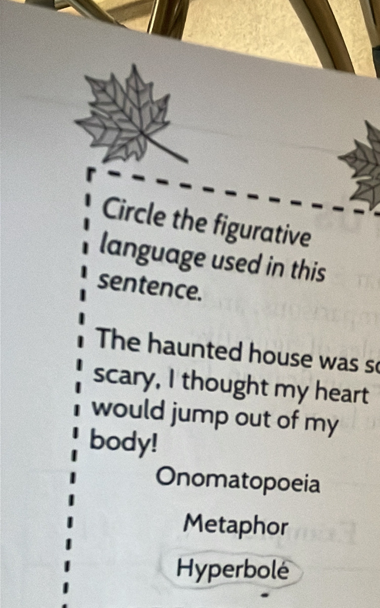 Circle the figurative
language used in this
sentence.
The haunted house was so
scary, I thought my heart
would jump out of my
body!
Onomatopoeia
Metaphor
Hyperbolé