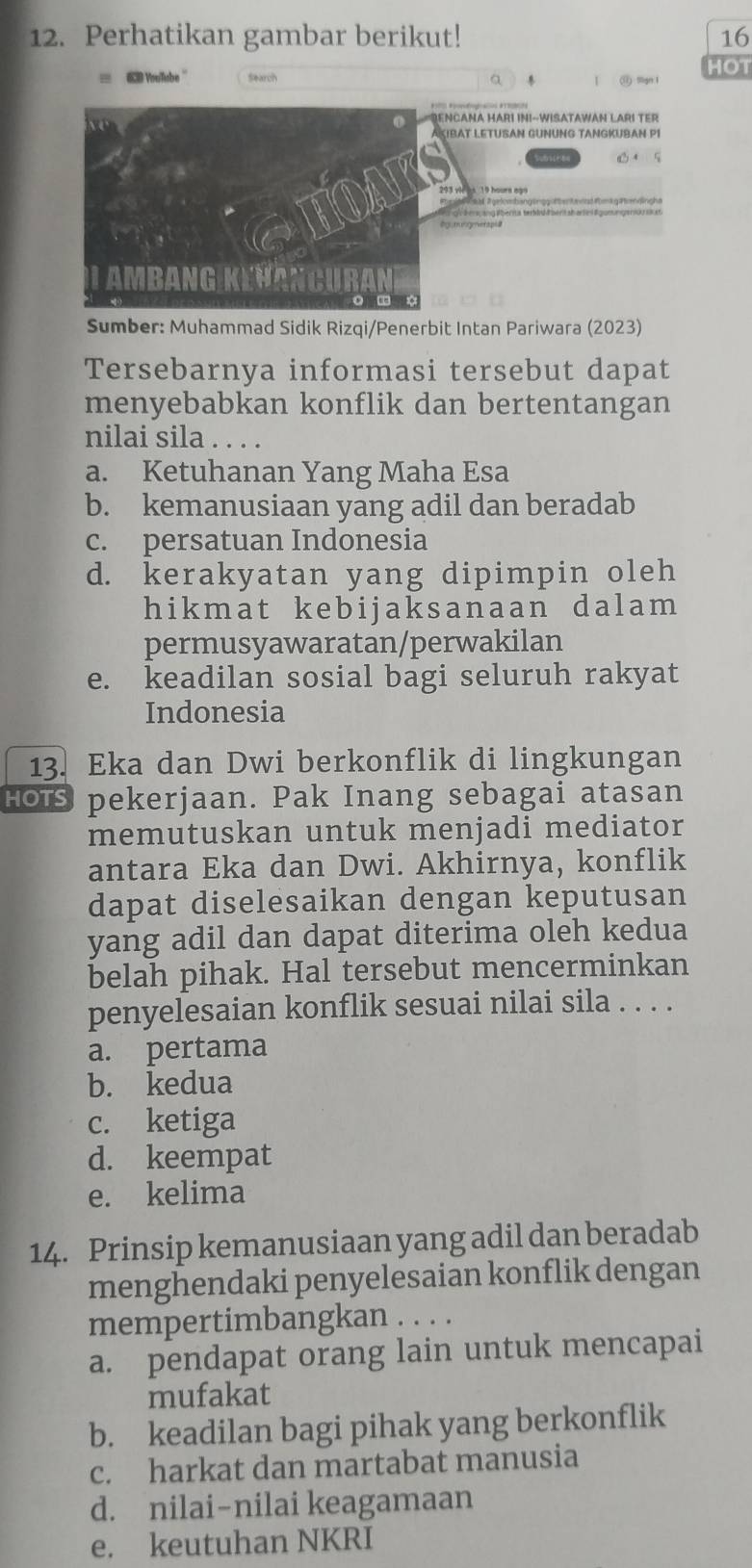 Perhatikan gambar berikut! 16
HOT
# Vollabe '' Search a (ü) mgn 1
NCANA HARı InI-WISATAWAN LARı TER
KIBAT LETUSAN GÜNÜNG TANGKÜBAN P1
Sumber: Muhammad Sidik Rizqi/Penerbit Intan Pariwara (2023)
Tersebarnya informasi tersebut dapat
menyebabkan konflik dan bertentangan
nilai sila . . . .
a. Ketuhanan Yang Maha Esa
b. kemanusiaan yang adil dan beradab
c. persatuan Indonesia
d. kerakyatan yang dipimpin oleh
hikmat kebijaksanaan dalam
permusyawaratan/perwakilan
e. keadilan sosial bagi seluruh rakyat
Indonesia
13. Eka dan Dwi berkonflik di lingkungan
HOTS pekerjaan. Pak Inang sebagai atasan
memutuskan untuk menjadi mediator
antara Eka dan Dwi. Akhirnya, konflik
dapat diselesaikan dengan keputusan
yang adil dan dapat diterima oleh kedua
belah pihak. Hal tersebut mencerminkan
penyelesaian konflik sesuai nilai sila . . . .
a. pertama
b. kedua
c. ketiga
d. keempat
e. kelima
14. Prinsip kemanusiaan yang adil dan beradab
menghendaki penyelesaian konflik dengan
mempertimbangkan . . . .
a. pendapat orang lain untuk mencapai
mufakat
b. keadilan bagi pihak yang berkonflik
c. harkat dan martabat manusia
d. nilai-nilai keagamaan
e. keutuhan NKRI