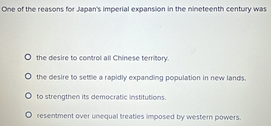 One of the reasons for Japan's imperial expansion in the nineteenth century was
the desire to control all Chinese territory.
the desire to settle a rapidly expanding population in new lands.
to strengthen its democratic institutions.
resentment over unequal treaties imposed by western powers.