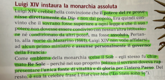 Luigi XIV instaura la monarchia assoluta 
Luigi XIV crebbe nella convinzione che il potere del re prove 
nisse direttamente da Dio e non dal popolo. Era quindi con- 
vinto che il sovrano fosse superiore a ogni legge e che il suo . 
potere non dovesse essere condiviso con nessun altra istituzio 
né né condizionato da altri poteri, ma fosse assoluto, Pertan- 
to, alla morte di Mazarino (1661), Luigi XIV non volle affidarsi 
ad alcun primo ministro e assunse personalmente il governo 
della Francia. 
Come emblema della monarchia scelse il Sole - egli stesso fu chia- 
mato Re Sole - perché nel suo progetto politico il sovrano doveva rap- 
presentare l'unica fonte di vitalità e di gloria per l'intero Paese. Del 
resto, è sua la celebre frase L'Etat c'est Moi (“Lo Stato sono lo”).