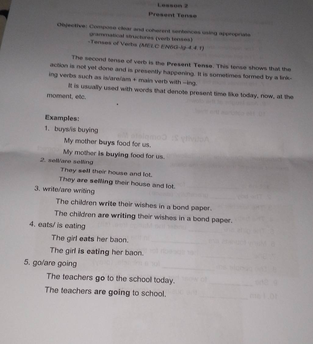 Lesson 2 
Present Tense 
Objective: Compose clear and coherent sentences using appropriate 
grammatical structures (verb tenses) 
-Tenses of Verbs (MELC EN6G-Ig-4.4.1) 
The second tense of verb is the Present Tense. This tense shows that the 
action is not yet done and is presently happening. It is sometimes formed by a link- 
ing verbs such as is/are/am + main verb with -ing. 
It is usually used with words that denote present time like today, now, at the 
moment, etc. 
Examples: 
1.buys/is buying 
My mother buys food for us. 
My mother is buying food for us. 
2. sell/are selling 
They sell their house and lot. 
They are selling their house and lot. 
3. write/are writing 
The children write their wishes in a bond paper. 
The children are writing their wishes in a bond paper. 
4. eats/ is eating 
The girl eats her baon. 
The girl is eating her baon. 
5. go/are going 
The teachers go to the school today. 
The teachers are going to school.