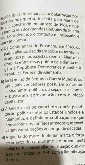 divisão física, que marcava a polarização po-
lítica do pós-guerra, foi feita pelo Muro de
Berlim, construído em agosto de 1961, e que
se tornou um dos grandes símbolos da Guerra
Fria. Considerando o contexto mencionado, é
correto afirmar:
Na Conferência de Potsdam, em 1945, os
países aliados decidiram sobre os territórios
ocupados pelos nazistas, sendo a Alemanha
dividida entre essas potências e dando ori-
gem à República Democrática Alemã e à
República Federal da Alemanha.
b)Ao término da Segunda Guerra Mundial, os
principais vencedores possuíam o mesmo
alinhamento político, ou seja, o socialismo,
e buscaram aproximação com o bloco
capitalista.
c) A Guerra Fria se caracterizou pela polari-
pação política entre os Estados Unidos e a
Alemanha, e definiu uma situação em que
houve intensos conflitos armados que envol-
veram várias nações ao longo de décadas.
d)A queda do muro de Berlim marca o forta-
lecimento do comunismo e o proeminente
colapso dos países aliados, situação que veio
a se concretizar em 1991 com a Reunificação
Alemã.