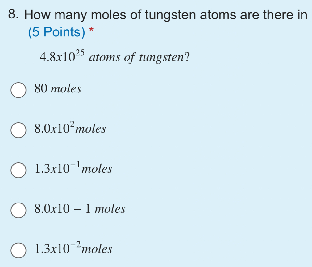 How many moles of tungsten atoms are there in
(5 Points) *
4.8x10^(25) atoms of tungsten?
80 moles
8.0* 10^2 moles
1.3* 10^(-1) moles
8.0x10-1 moles
1.3* 10^(-2) moles