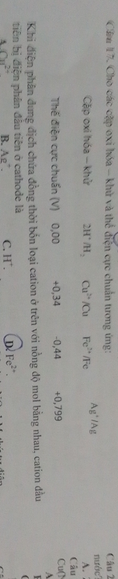 Cầu 17. Cho các cặp oxi hóa - khử và thế điện cực chuẩn tương ứng: Câu 2
nước?
Cặp oxi hóa - khử 2H° /H_2 Cu^(2+)/Cu Fe^(2+)/Fe Ag^+/Ag A. 
Câu
Thế điện cực chuẩn (V) 0,00 +0,34 -0,44 +0,799
Cu()
A
Khi điện phân dung dịch chứa đồng thời bốn loại cation ở trên với nồng độ mol bằng nhau, cation đầu
(
tiên bị điện phân đầu tiên ở cathode là
A∩ B^(2+)
C.
B. Ag^+. H^+. D Fe^(2+).