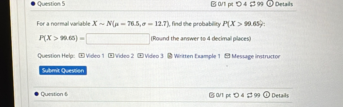 o4 29 9 Details 
For a normal variable Xsim N(mu =76.5, sigma =12.7) , find the probability P(X>99.65).
P(X>99.65)=□ || □ (Round the answer to 4 decimal places) 
Question Help: ® Video 1 ® Video 2 Video 3 Written Example 1 - Message instructor 
Submit Question 
Question 6 0/1 pt つ 4 ⇄ 99 Details