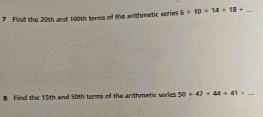 Find the 20th and 100th terms of the arithmetic series 6+10+14+18+ _ 
8 Find the 15th and 50th terms of the arithmetic series 50+47+44+41+ _