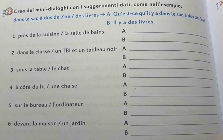 Crea dei mini-dialoghi con i suggerimenti dati, come nell’esempio. 
2 
dans le sac à dos de Zoé / des livres → A Qu'est-ce qu'il y a dans le sac à dos de Zoé 
B Il y a des livres. 
1 près de la cuisine / la salle de bains A_ 
_B 
2 dans la classe / un TBI et un tableau noir A_ 
_B 
3 sous la table / le chat A_ 
_B 
4 à côté du lit / une chaise A_ 
_B 
5 sur le bureau / l’ordinateur A_ 
_B 
6 devant la maison / un jardin A_ 
_B