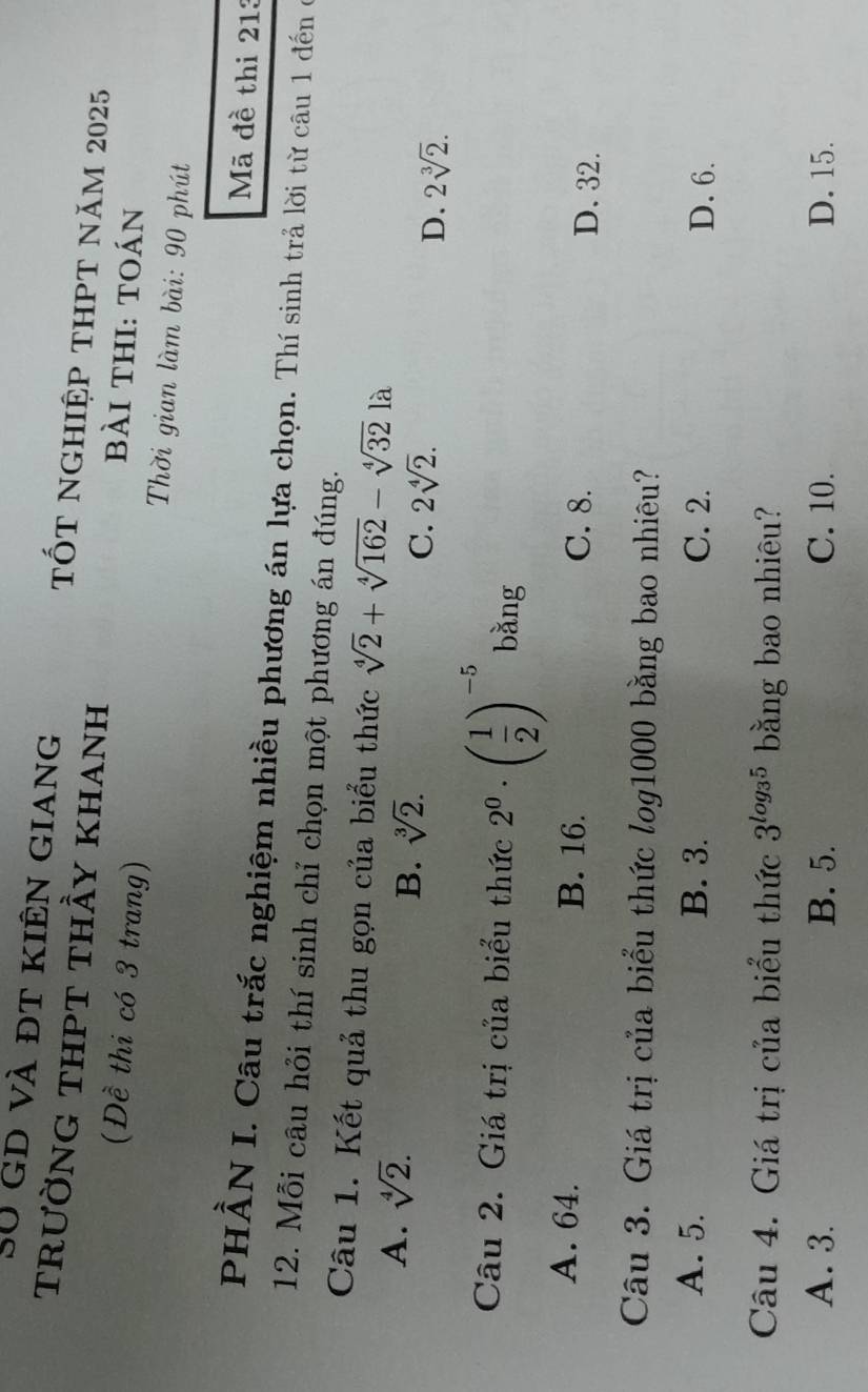 SU gd và đt kiến giang tốt nghiệp thPt năm 2025
trườnG thPt thầy khanh bài thi: toán
(Đề thi có 3 trang) Thời gian làm bài: 90 phút
Mã đề thi 213
PHẢN I. Câu trắc nghiệm nhiều phương án lựa chọn. Thí sinh trả lời từ câu 1 đến ở
12. Mỗi câu hỏi thí sinh chỉ chọn một phương án đúng.
Câu 1. Kết quả thu gọn của biểu thức sqrt[4](2)+sqrt[4](162)-sqrt[4](32)]lambda
A. sqrt[4](2).
B. sqrt[3](2).
C. 2sqrt[4](2).
D. 2sqrt[3](2). 
Câu 2. Giá trị của biểu thức 2^0· ( 1/2 )^-5 bǎng
A. 64. B. 16. C. 8. D. 32.
Câu 3. Giá trị của biểu thức log1000 bằng bao nhiêu?
A. 5. B. 3. C. 2. D. 6.
Câu 4. Giá trị của biểu thức 3^(log _3)5 bằng bao nhiêu?
A. 3. B. 5. C. 10. D. 15.
