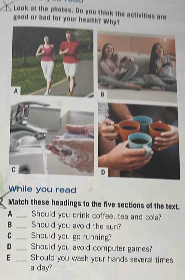 Look at the photos. Do you think the activities are 
good or bad for your health? Why? 
While you read 
Match these headings to the five sections of the text. 
A _Should you drink coffee, tea and cola? 
B _Should you avoid the sun? 
C _Should you go running? 
D _Should you avoid computer games? 
E _Should you wash your hands several times 
a day?