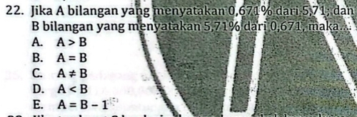 Jika A bilangan yang menyatakan 0,671% dari 5,71; dan
B bilangan yang menyatakan 5,71% dari 0,671, maka..
A. A>B
B. A=B
C. A!= B
D. A
E. A=B-1