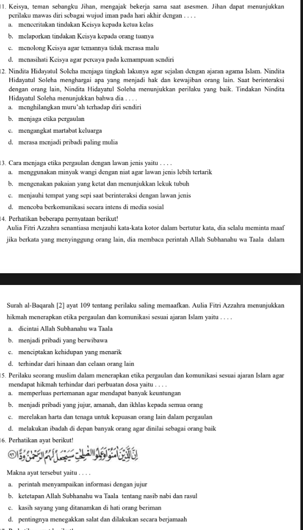 Keisya, teman sebangku Jihan, mengajak bekerja sama saat asesmen. Jihan dapat menunjukkan
perilaku mawas diri sebagai wujud iman pada hari akhir dengan . . . .
a. menceritakan tindakan Keisya kepada ketua kelas
b. melaporkan tindakan Keisya kepada orang tuanya
c. menolong Keisya agar temannya tidak merasa malu
d. menasihati Keisya agar percaya pada kemampuan sendiri
12. Nindita Hidayatul Soleha menjaga tingkah lakunya agar sejalan dengan ajaran agama Islam. Nindita
Hidayatul Soleha menghargai apa yang menjadi hak dan kewajiban orang lain. Saat berinteraksi
dengan orang lain, Nindita Hidayatul Soleha menunjukkan perilaku yang baik. Tindakan Nindita
Hidayatul Soleha menunjukkan bahwa dia . . . .
a. menghilangkan muru’ah terhadap diri sendiri
b. menjaga etika pergaulan
c. mengangkat martabat keluarga
d. merasa menjadi pribadi paling mulia
3. Cara menjaga etika pergaulan dengan lawan jenis yaitu . . . .
a. menggunakan minyak wangi dengan niat agar lawan jenis lebih tertarik
b. mengenakan pakaian yang ketat dan menunjukkan lekuk tubul
c. menjauhi tempat yang sepi saat berinteraksi dengan lawan jenis
d. mencoba berkomunikasi secara intens di media sosial
4. Perhatikan beberapa pernyataan berikut!
Aulia Fitri Azzahra senantiasa menjauhi kata-kata kotor dalam bertutur kata, dia selalu meminta maaf
jika berkata yang menyinggung orang lain, dia membaca perintah Allah Subhanahu wa Taala dalam
Surah al-Baqarah [2] ayat 109 tentang perilaku saling memaafkan. Aulia Fitri Azzahra menunjukkan
hikmah menerapkan etika pergaulan dan komunikasi sesuai ajaran Islam yaitu . . . .
a. dicintai Allah Subhanahu wa Taala
b. menjadi pribadi yang berwibawa
c. menciptakan kehidupan yang menarik
d. terhindar dari hinaan dan celaan orang lain
5. Perilaku seorang muslim dalam menerapkan etika pergaulan dan komunikasi sesuai ajaran Islam agar
mendapat hikmah terhindar dari perbuatan dosa yaitu . . . .
a. memperluas pertemanan agar mendapat banyak keuntungan
b. menjadi pribadi yang jujur, amanah, dan ikhlas kepada semua orang
c. merelakan harta dan tenaga untuk kepuasan orang lain dalam pergaulan
d. melakukan ibadah di depan banyak orang agar dinilai sebagai orang baik
6. Perhatikan ayat berikut!
Makna ayat tersebut yaitu . . . .
a. perintah menyampaikan informasi dengan jujur
b. ketetapan Allah Subhanahu wa Taala tentang nasib nabi dan rasul
c. kasih sayang yang ditanamkan di hati orang beriman
d. pentingnya menegakkan salat dan dilakukan secara berjamaah